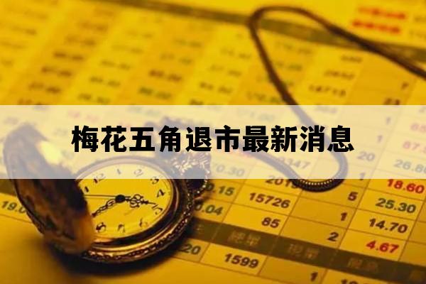 梅花五角退市最新消息_梅花5角退市了吗?