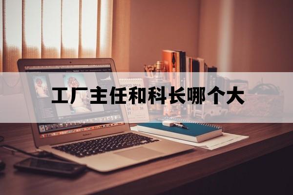 工厂主任和科长哪个大_厂长和科长哪个大