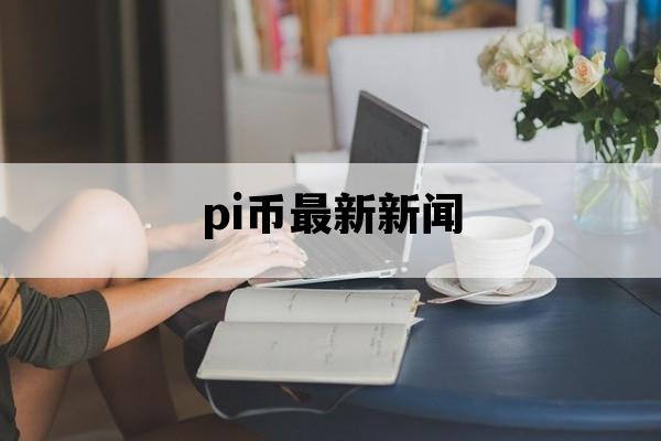 pi币最新新闻_pi币最新消息 最新动态