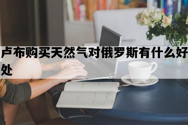 卢布购买天然气对俄罗斯有什么好处_卢布在俄罗斯的购买力